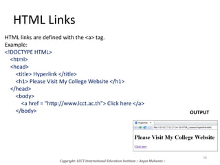 HTML Links
HTML links are defined with the <a> tag.
Example:
<!DOCTYPE HTML>
<html>
<head>
<title> Hyperlink </title>
<h1> Please Visit My College Website </h1>
</head>
<body>
<a href = "http://www.lcct.ac.th"> Click here </a>
</body> OUTPUT
Copyright: LCCT International Education Institute :: Anjan Mahanta ::
16
 