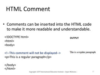 HTML Comment
• Comments can be inserted into the HTML code
to make it more readable and understandable.
<!DOCTYPE html>
<html>
<body>
<!--This comment will not be displayed-->
<p>This is a regular paragraph</p>
</body>
</html>
OUTPUT
Copyright: LCCT International Education Institute :: Anjan Mahanta :: 17
 