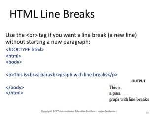 HTML Line Breaks
Use the <br> tag if you want a line break (a new line)
without starting a new paragraph:
<!DOCTYPE html>
<html>
<body>
<p>This is<br>a para<br>graph with line breaks</p>
</body>
</html>
OUTPUT
Copyright: LCCT International Education Institute :: Anjan Mahanta ::
18
 