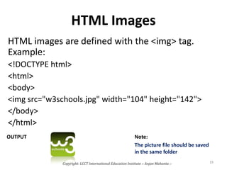 HTML Images
HTML images are defined with the <img> tag.
Example:
<!DOCTYPE html>
<html>
<body>
<img src="w3schools.jpg" width="104" height="142">
</body>
</html>
OUTPUT Note:
The picture file should be saved
in the same folder
Copyright: LCCT International Education Institute :: Anjan Mahanta :: 19
 
