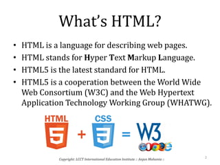 What’s HTML?
• HTML is a language for describing web pages.
• HTML stands for Hyper Text Markup Language.
• HTML5 is the latest standard for HTML.
• HTML5 is a cooperation between the World Wide
Web Consortium (W3C) and the Web Hypertext
Application Technology Working Group (WHATWG).
2
Copyright: LCCT International Education Institute :: Anjan Mahanta ::
 