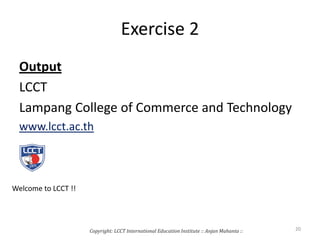 Exercise 2
Output
LCCT
Lampang College of Commerce and Technology
www.lcct.ac.th
Copyright: LCCT International Education Institute :: Anjan Mahanta :: 20
Welcome to LCCT !!
 
