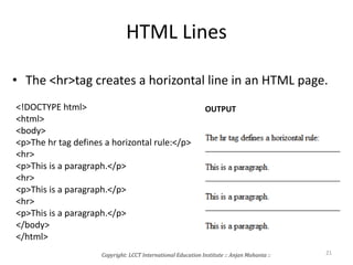 HTML Lines
• The <hr>tag creates a horizontal line in an HTML page.
<!DOCTYPE html>
<html>
<body>
<p>The hr tag defines a horizontal rule:</p>
<hr>
<p>This is a paragraph.</p>
<hr>
<p>This is a paragraph.</p>
<hr>
<p>This is a paragraph.</p>
</body>
</html>
OUTPUT
Copyright: LCCT International Education Institute :: Anjan Mahanta :: 21
 