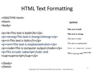 HTML Text Formatting
<!DOCTYPE html>
<html>
<body>
<p><b>This text is bold</b></p>
<p><strong>This text is strong</strong></p>
<p><i>This text is italic</i></p>
<p><em>This text is emphasized</em></p>
<p><code>This is computer output</code></p>
<p>This is<sub> subscript</sub> and
<sup>superscript</sup></p>
</body>
</html>
OUTPUT
Copyright: LCCT International Education Institute :: Anjan Mahanta ::
22
 
