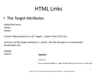 HTML Links
• The Target Attributes
<!DOCTYPE html>
<html>
<body>
<a href="http://www.lcct.ac.th" target="_blank">Visit LCCT!</a>
<p>If you set the target attribute to "_blank", the link will open in a new browser
window/tab.</p>
</body>
</html> OUTPUT
Copyright: LCCT International Education Institute :: Anjan Mahanta ::
23
 