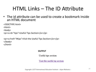 HTML Links – The ID Attribute
• The id attribute can be used to create a bookmark inside
an HTML document
<!DOCTYPE html>
<html>
<body>
<p><a id="tips">Useful Tips Section</a></p>
<p><a href="#tips">Visit the Useful Tips Section</a></p>
</body>
</html>
OUTPUT
Copyright: LCCT International Education Institute :: Anjan Mahanta ::
24
 