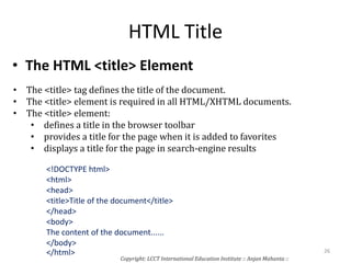 HTML Title
• The HTML <title> Element
• The <title> tag defines the title of the document.
• The <title> element is required in all HTML/XHTML documents.
• The <title> element:
• defines a title in the browser toolbar
• provides a title for the page when it is added to favorites
• displays a title for the page in search-engine results
<!DOCTYPE html>
<html>
<head>
<title>Title of the document</title>
</head>
<body>
The content of the document......
</body>
</html>
Copyright: LCCT International Education Institute :: Anjan Mahanta ::
26
 