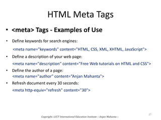 HTML Meta Tags
• <meta> Tags - Examples of Use
• Define keywords for search engines:
<meta name="keywords" content="HTML, CSS, XML, XHTML, JavaScript">
• Define a description of your web page:
<meta name="description" content="Free Web tutorials on HTML and CSS">
• Define the author of a page:
<meta name="author" content=“Anjan Mahanta">
• Refresh document every 30 seconds:
<meta http-equiv="refresh" content="30">
Copyright: LCCT International Education Institute :: Anjan Mahanta ::
27
 