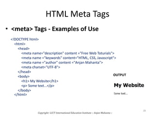 HTML Meta Tags
• <meta> Tags - Examples of Use
<!DOCTYPE html>
<html>
<head>
<meta name="description" content ="Free Web Toturials">
<meta name ="keywords" content="HTML, CSS, Javascript">
<meta name ="author" content ="Anjan Mahanta">
<meta charset="UTF-8">
</head>
<body>
<h1> My Website</h1>
<p> Some text...</p>
</body>
</html>
Copyright: LCCT International Education Institute :: Anjan Mahanta ::
28
OUTPUT
 
