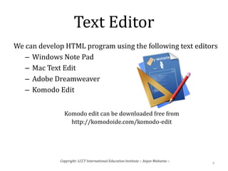 Text Editor
We can develop HTML program using the following text editors
– Windows Note Pad
– Mac Text Edit
– Adobe Dreamweaver
– Komodo Edit
Komodo edit can be downloaded free from
http://komodoide.com/komodo-edit
4
Copyright: LCCT International Education Institute :: Anjan Mahanta ::
 