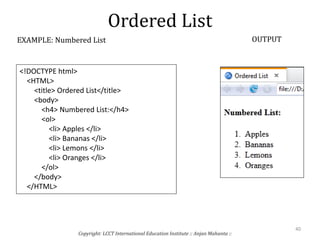 Ordered List
Copyright: LCCT International Education Institute :: Anjan Mahanta ::
40
EXAMPLE: Numbered List OUTPUT
<!DOCTYPE html>
<HTML>
<title> Ordered List</title>
<body>
<h4> Numbered List:</h4>
<ol>
<li> Apples </li>
<li> Bananas </li>
<li> Lemons </li>
<li> Oranges </li>
</ol>
</body>
</HTML>
 