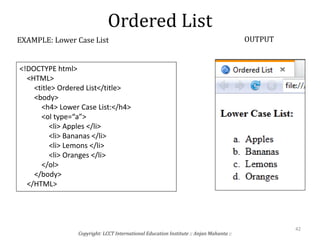 Ordered List
Copyright: LCCT International Education Institute :: Anjan Mahanta ::
42
EXAMPLE: Lower Case List OUTPUT
<!DOCTYPE html>
<HTML>
<title> Ordered List</title>
<body>
<h4> Lower Case List:</h4>
<ol type=“a”>
<li> Apples </li>
<li> Bananas </li>
<li> Lemons </li>
<li> Oranges </li>
</ol>
</body>
</HTML>
 