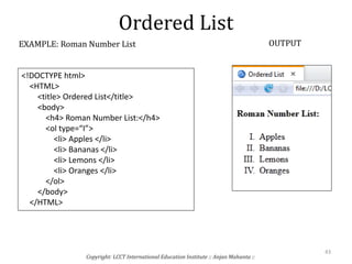 Ordered List
Copyright: LCCT International Education Institute :: Anjan Mahanta ::
43
EXAMPLE: Roman Number List OUTPUT
<!DOCTYPE html>
<HTML>
<title> Ordered List</title>
<body>
<h4> Roman Number List:</h4>
<ol type=“I”>
<li> Apples </li>
<li> Bananas </li>
<li> Lemons </li>
<li> Oranges </li>
</ol>
</body>
</HTML>
 