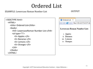 Ordered List
Copyright: LCCT International Education Institute :: Anjan Mahanta ::
44
EXAMPLE: Lowercase Roman Number List OUTPUT
<!DOCTYPE html>
<HTML>
<title> Ordered List</title>
<body>
<h4> LowercaseRoman Number List:</h4>
<ol type=“i”>
<li> Apples </li>
<li> Bananas </li>
<li> Lemons </li>
<li> Oranges </li>
</ol>
</body>
</HTML>
 