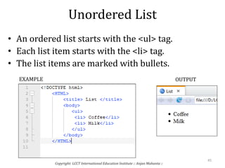 Unordered List
• An ordered list starts with the <ul> tag.
• Each list item starts with the <li> tag.
• The list items are marked with bullets.
Copyright: LCCT International Education Institute :: Anjan Mahanta ::
45
EXAMPLE OUTPUT
 