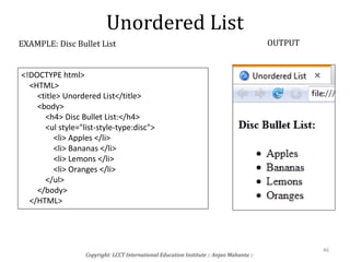 Unordered List
Copyright: LCCT International Education Institute :: Anjan Mahanta ::
46
EXAMPLE: Disc Bullet List OUTPUT
<!DOCTYPE html>
<HTML>
<title> Unordered List</title>
<body>
<h4> Disc Bullet List:</h4>
<ul style="list-style-type:disc">
<li> Apples </li>
<li> Bananas </li>
<li> Lemons </li>
<li> Oranges </li>
</ul>
</body>
</HTML>
 