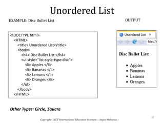Unordered List
Copyright: LCCT International Education Institute :: Anjan Mahanta ::
47
EXAMPLE: Disc Bullet List OUTPUT
<!DOCTYPE html>
<HTML>
<title> Unordered List</title>
<body>
<h4> Disc Bullet List:</h4>
<ul style="list-style-type:disc">
<li> Apples </li>
<li> Bananas </li>
<li> Lemons </li>
<li> Oranges </li>
</ul>
</body>
</HTML>
Other Types: Circle, Square
 
