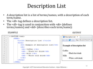 Description List
• A description list is a list of terms/names, with a description of each
term/name.
• The <dl> tag defines a description list.
• The <dl> tag is used in conjunction with <dt> (defines
terms/names) and <dd> (describes each term/name):
Copyright: LCCT International Education Institute :: Anjan Mahanta ::
50
EXAMPLE OUTPUT
 