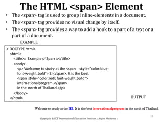 The HTML <span> Element
• The <span> tag is used to group inline-elements in a document.
• The <span> tag provides no visual change by itself.
• The <span> tag provides a way to add a hook to a part of a text or a
part of a document.
Copyright: LCCT International Education Institute :: Anjan Mahanta ::
53
EXAMPLE
<!DOCTYPE html>
<html>
<title>:: Example of Span ::</title>
<body>
<p> Welcome to study at the <span style="color:blue;
font-weight:bold">IEI</span>. It is the best
<span style="color:red; font-weight:bold">
internationalprogram </span>
in the north of Thailand.</p>
</body>
</html> OUTPUT
 