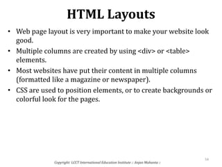 HTML Layouts
• Web page layout is very important to make your website look
good.
• Multiple columns are created by using <div> or <table>
elements.
• Most websites have put their content in multiple columns
(formatted like a magazine or newspaper).
• CSS are used to position elements, or to create backgrounds or
colorful look for the pages.
Copyright: LCCT International Education Institute :: Anjan Mahanta ::
54
 