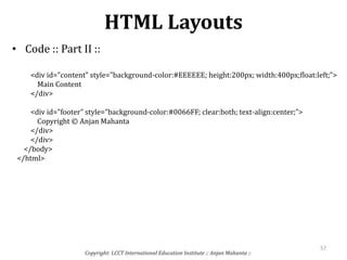 HTML Layouts
• Code :: Part II ::
Copyright: LCCT International Education Institute :: Anjan Mahanta ::
57
<div id="content" style="background-color:#EEEEEE; height:200px; width:400px;float:left;">
Main Content
</div>
<div id="footer" style="background-color:#0066FF; clear:both; text-align:center;">
Copyright © Anjan Mahanta
</div>
</div>
</body>
</html>
 