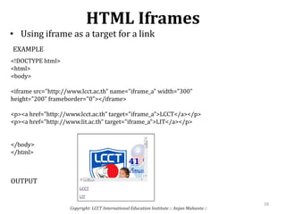 HTML Iframes
• Using iframe as a target for a link
Copyright: LCCT International Education Institute :: Anjan Mahanta ::
59
<!DOCTYPE html>
<html>
<body>
<iframe src="http://www.lcct.ac.th" name="iframe_a" width="300"
height="200" frameborder="0"></iframe>
<p><a href="http://www.lcct.ac.th" target="iframe_a">LCCT</a></p>
<p><a href="http://www.lit.ac.th" target="iframe_a">LIT</a></p>
</body>
</html>
EXAMPLE
OUTPUT
 