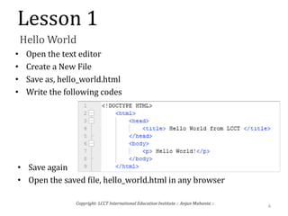 Lesson 1
Hello World
• Open the text editor
• Create a New File
• Save as, hello_world.html
• Write the following codes
• Save again
• Open the saved file, hello_world.html in any browser
6
Copyright: LCCT International Education Institute :: Anjan Mahanta ::
 