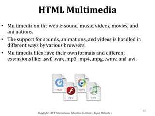 HTML Multimedia
Copyright: LCCT International Education Institute :: Anjan Mahanta ::
65
• Multimedia on the web is sound, music, videos, movies, and
animations.
• The support for sounds, animations, and videos is handled in
different ways by various browsers.
• Multimedia files have their own formats and different
extensions like: .swf, .wav, .mp3, .mp4, .mpg, .wmv, and .avi.
 