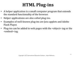 HTML Plug-ins
Copyright: LCCT International Education Institute :: Anjan Mahanta ::
66
• A helper application is a small computer program that extends
the standard functionality of the browser.
• Helper applications are also called plug-ins.
• Examples of well-known plug-ins are Java applets and Adobe
Flash Player.
• Plug-ins can be added to web pages with the <object> tag or the
<embed> tag.
 