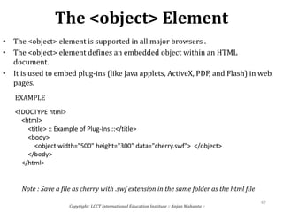 The <object> Element
Copyright: LCCT International Education Institute :: Anjan Mahanta ::
67
• The <object> element is supported in all major browsers .
• The <object> element defines an embedded object within an HTML
document.
• It is used to embed plug-ins (like Java applets, ActiveX, PDF, and Flash) in web
pages.
<!DOCTYPE html>
<html>
<title> :: Example of Plug-Ins ::</title>
<body>
<object width="500" height="300" data="cherry.swf"> </object>
</body>
</html>
EXAMPLE
Note : Save a file as cherry with .swf extension in the same folder as the html file
 