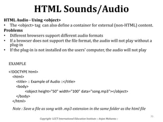 HTML Sounds/Audio
Copyright: LCCT International Education Institute :: Anjan Mahanta ::
70
HTML Audio - Using <object>
• The <object> tag can also define a container for external (non-HTML) content.
Problems
• Different browsers support different audio formats
• If a browser does not support the file format, the audio will not play without a
plug-in
• If the plug-in is not installed on the users' computer, the audio will not play
<!DOCTYPE html>
<html>
<title> :: Example of Audio ::</title>
<body>
<object height="50" width="100" data="song.mp3"></object>
</body>
</html>
EXAMPLE
Note : Save a file as song with .mp3 extension in the same folder as the html file
 