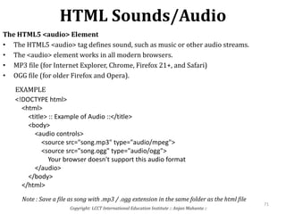 HTML Sounds/Audio
Copyright: LCCT International Education Institute :: Anjan Mahanta ::
71
The HTML5 <audio> Element
• The HTML5 <audio> tag defines sound, such as music or other audio streams.
• The <audio> element works in all modern browsers.
• MP3 file (for Internet Explorer, Chrome, Firefox 21+, and Safari)
• OGG file (for older Firefox and Opera).
<!DOCTYPE html>
<html>
<title> :: Example of Audio ::</title>
<body>
<audio controls>
<source src="song.mp3" type="audio/mpeg">
<source src="song.ogg" type="audio/ogg">
Your browser doesn't support this audio format
</audio>
</body>
</html>
EXAMPLE
Note : Save a file as song with .mp3 / .ogg extension in the same folder as the html file
 