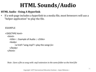 HTML Sounds/Audio
Copyright: LCCT International Education Institute :: Anjan Mahanta ::
73
HTML Audio - Using A Hyperlink
• If a web page includes a hyperlink to a media file, most browsers will use a
"helper application" to play the file.
<!DOCTYPE html>
<html>
<title> :: Example of Audio :: </title>
<body>
<a href="song.mp3"> play the song</a>
</body>
</html>
EXAMPLE
Note : Save a file as song with .mp3 extension in the same folder as the html file
 