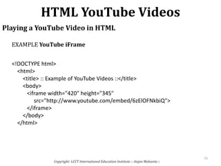 HTML YouTube Videos
Copyright: LCCT International Education Institute :: Anjan Mahanta ::
75
Playing a YouTube Video in HTML
<!DOCTYPE html>
<html>
<title> :: Example of YouTube Videos ::</title>
<body>
<iframe width="420" height="345"
src="http://www.youtube.com/embed/6zElOFNkbiQ">
</iframe>
</body>
</html>
EXAMPLE YouTube iFrame
 