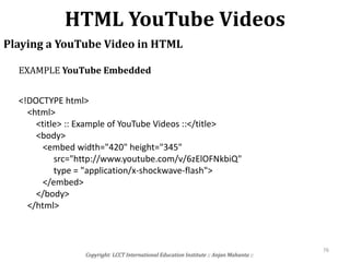 HTML YouTube Videos
Copyright: LCCT International Education Institute :: Anjan Mahanta ::
76
Playing a YouTube Video in HTML
<!DOCTYPE html>
<html>
<title> :: Example of YouTube Videos ::</title>
<body>
<embed width="420" height="345"
src="http://www.youtube.com/v/6zElOFNkbiQ"
type = "application/x-shockwave-flash">
</embed>
</body>
</html>
EXAMPLE YouTube Embedded
 