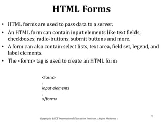 HTML Forms
Copyright: LCCT International Education Institute :: Anjan Mahanta ::
77
• HTML forms are used to pass data to a server.
• An HTML form can contain input elements like text fields,
checkboxes, radio-buttons, submit buttons and more.
• A form can also contain select lists, text area, field set, legend, and
label elements.
• The <form> tag is used to create an HTML form
<form>
.
input elements
.
</form>
 