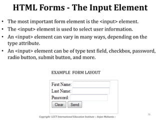 HTML Forms - The Input Element
Copyright: LCCT International Education Institute :: Anjan Mahanta ::
78
• The most important form element is the <input> element.
• The <input> element is used to select user information.
• An <input> element can vary in many ways, depending on the
type attribute.
• An <input> element can be of type text field, checkbox, password,
radio button, submit button, and more.
EXAMPLE FORM LAYOUT
 