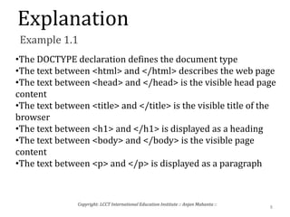 Explanation
Example 1.1
•The DOCTYPE declaration defines the document type
•The text between <html> and </html> describes the web page
•The text between <head> and </head> is the visible head page
content
•The text between <title> and </title> is the visible title of the
browser
•The text between <h1> and </h1> is displayed as a heading
•The text between <body> and </body> is the visible page
content
•The text between <p> and </p> is displayed as a paragraph
8
Copyright: LCCT International Education Institute :: Anjan Mahanta ::
 