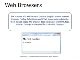 Web Browsers
9
Copyright: LCCT International Education Institute :: Anjan Mahanta ::
The purpose of a web browser (such as Google Chrome, Internet
Explorer, Firefox, Safari) is to read HTML documents and display
them as web pages. The browser does not display the HTML tags,
but uses the tags to interpret the content of the page:
 