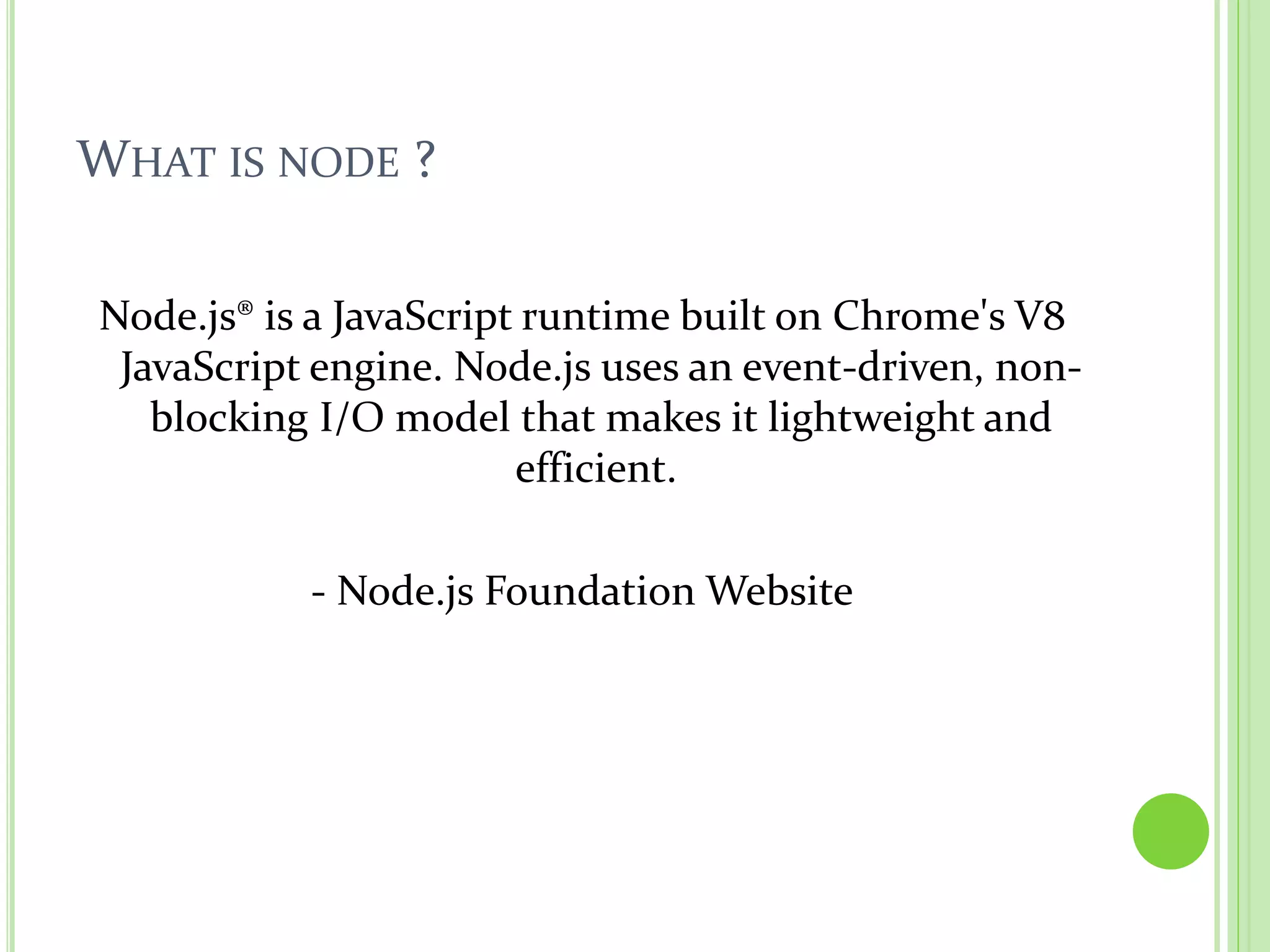 WHAT IS NODE ?
Node.js® is a JavaScript runtime built on Chrome's V8
JavaScript engine. Node.js uses an event-driven, non-
blocking I/O model that makes it lightweight and
efficient.
- Node.js Foundation Website