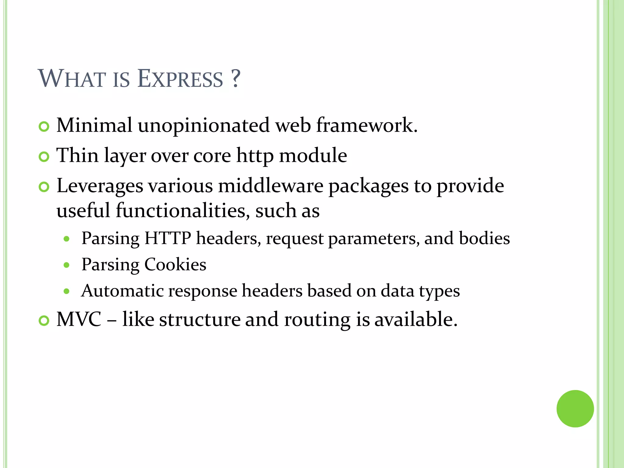WHAT IS EXPRESS ?
Minimal unopinionated web framework.
Thin layer over core http module
Leverages various middleware packages to provide
useful functionalities, such as
Parsing HTTP headers, request parameters, and bodies
Parsing Cookies
Automatic response headers based on data types
MVC – like structure and routing is available.