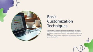 Basic
Customization
Techniques
Customization is essential for making your WordPress site unique.
Utilize the Customizer for adjustments to site identity, colors, fonts,
and layouts. Create custom menus for easy navigation and set home
page
preferences. Engage visitors and improve user experience through
personalized touches.
 
