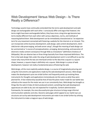 Web Development Versus Web Design - Is There
Really a Difference?
Technology savants have continually contended that the terms web development and web
design are exchangeable with each other. I consciously differ and argue that however, the
terms might have been exchangeable before; they have since a long time ago become two
terms totally different from each other with various objectives, norms, and methods of
reasoning behind them. Web development can be immediately characterized as "an expansive
term for any movement connected with fostering a website for the Internet or an intranet. This
can incorporate online business development, web design, web content development, client-
side/server-side prearranging, and web server setup"; though the meaning of web design can
be summarized as "a course of conceptualization, arranging, demonstrating, and execution of
electronic media content conveyance through Web as innovations" (definitions kindness of
Wikipedia). We can observe two or three things basically from these improved definitions. The
first is that web design falls under the wing of web development and it is not difficult to see the
reason why many think the two are interlaced similar to the idea that a square is a square
shape, however, a square shape is definitely not a square. Web design is a piece of web
development, however not really a fundamental piece of fostering the web.
Web design, all the more explicitly website design, is a course of imaginatively picturing and
using the instruments and applications made by the web development process. Web design
makes the development cycle one stride further and frequently winds up involving these
instruments for thoughts and applications tremendously not the same as what they were
planned for. A fast relationship would be that of how the plane motor made for war battle was
utilized as the reason for the motor we use in our consistently lives. Web design has brought us
things like the web 2.0 idea of client-produced content; something that web development
apparatuses are able to do, but not expected for it explicitly. Content administration
frameworks, for example, the ones discussed prior give structure to long-range informal
communication websites and sites. Dynamic web pages which appeal to our stylish eye use
structures set out by web development instruments yet make it one stride further by utilizing
the instrument to make a magnum opus of web design.
 