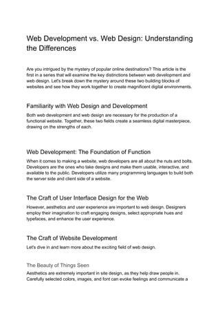 Web Development vs. Web Design: Understanding
the Differences
Are you intrigued by the mystery of popular online destinations? This article is the
first in a series that will examine the key distinctions between web development and
web design. Let's break down the mystery around these two building blocks of
websites and see how they work together to create magnificent digital environments.
Familiarity with Web Design and Development
Both web development and web design are necessary for the production of a
functional website. Together, these two fields create a seamless digital masterpiece,
drawing on the strengths of each.
Web Development: The Foundation of Function
When it comes to making a website, web developers are all about the nuts and bolts.
Developers are the ones who take designs and make them usable, interactive, and
available to the public. Developers utilize many programming languages to build both
the server side and client side of a website.
The Craft of User Interface Design for the Web
However, aesthetics and user experience are important to web design. Designers
employ their imagination to craft engaging designs, select appropriate hues and
typefaces, and enhance the user experience.
The Craft of Website Development
Let's dive in and learn more about the exciting field of web design.
The Beauty of Things Seen
Aesthetics are extremely important in site design, as they help draw people in.
Carefully selected colors, images, and font can evoke feelings and communicate a
 