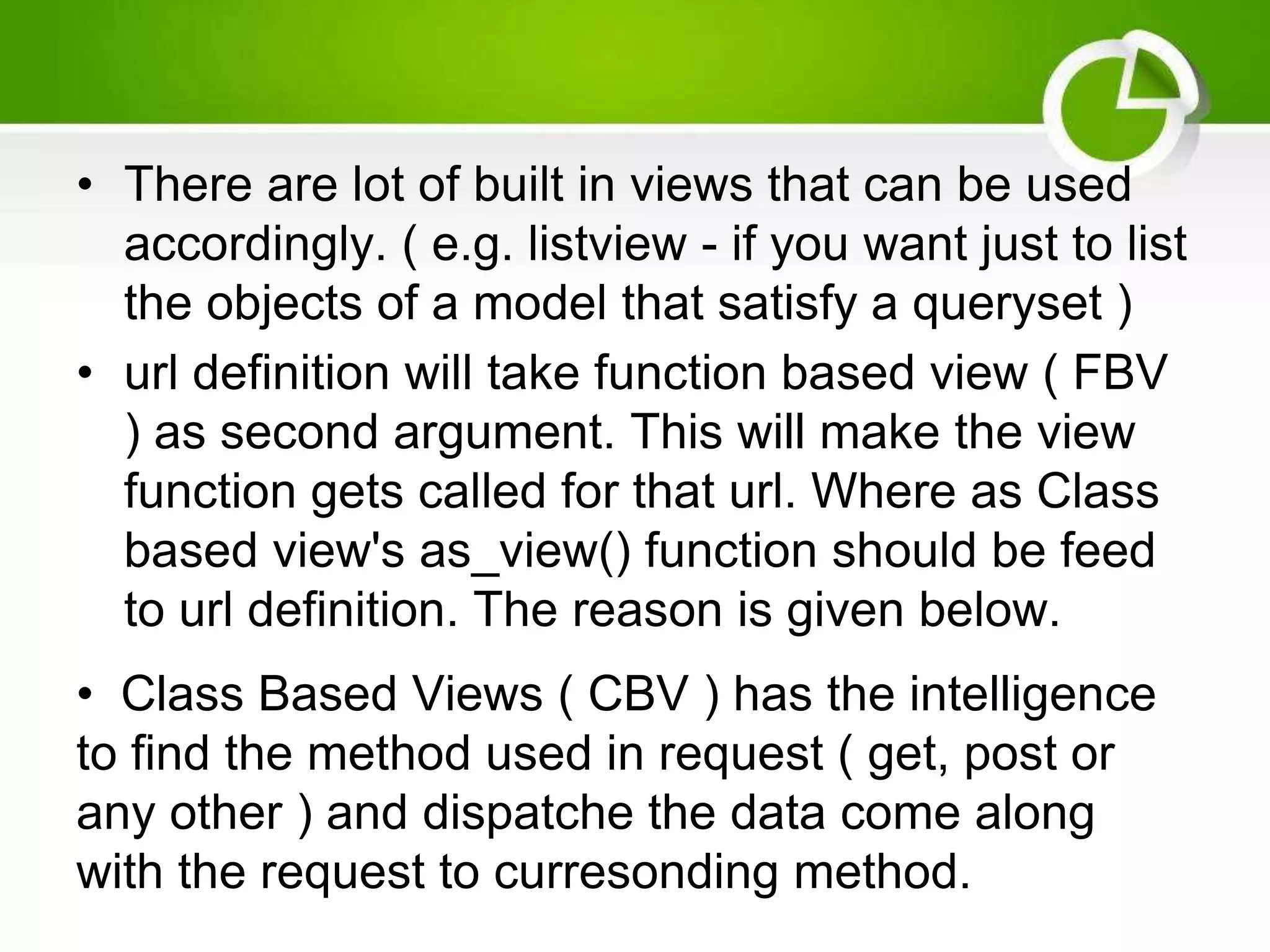 • There are lot of built in views that can be used accordingly. ( e.g. listview - if you want just to list the objects of a model that satisfy a queryset ) • url definition will take function based view ( FBV ) as second argument. This will make the view function gets called for that url. Where as Class based view's as_view() function should be feed to url definition. The reason is given below. • Class Based Views ( CBV ) has the intelligence to find the method used in request ( get, post or any other ) and dispatche the data come along with the request to curresonding method. 
