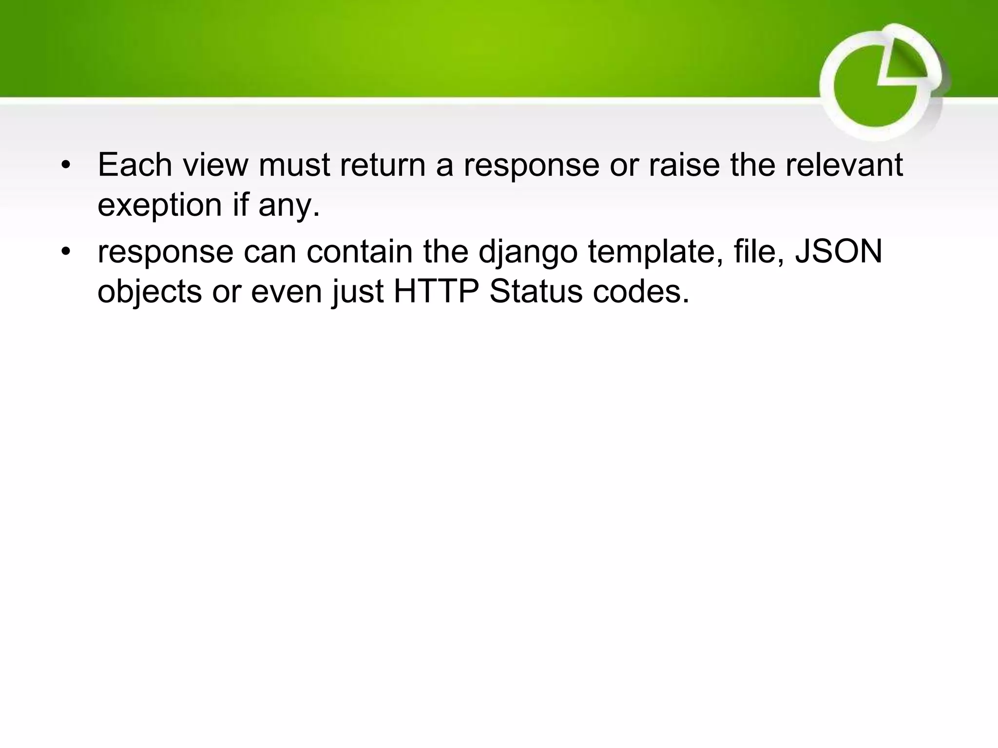 • Each view must return a response or raise the relevant exeption if any. • response can contain the django template, file, JSON objects or even just HTTP Status codes. 