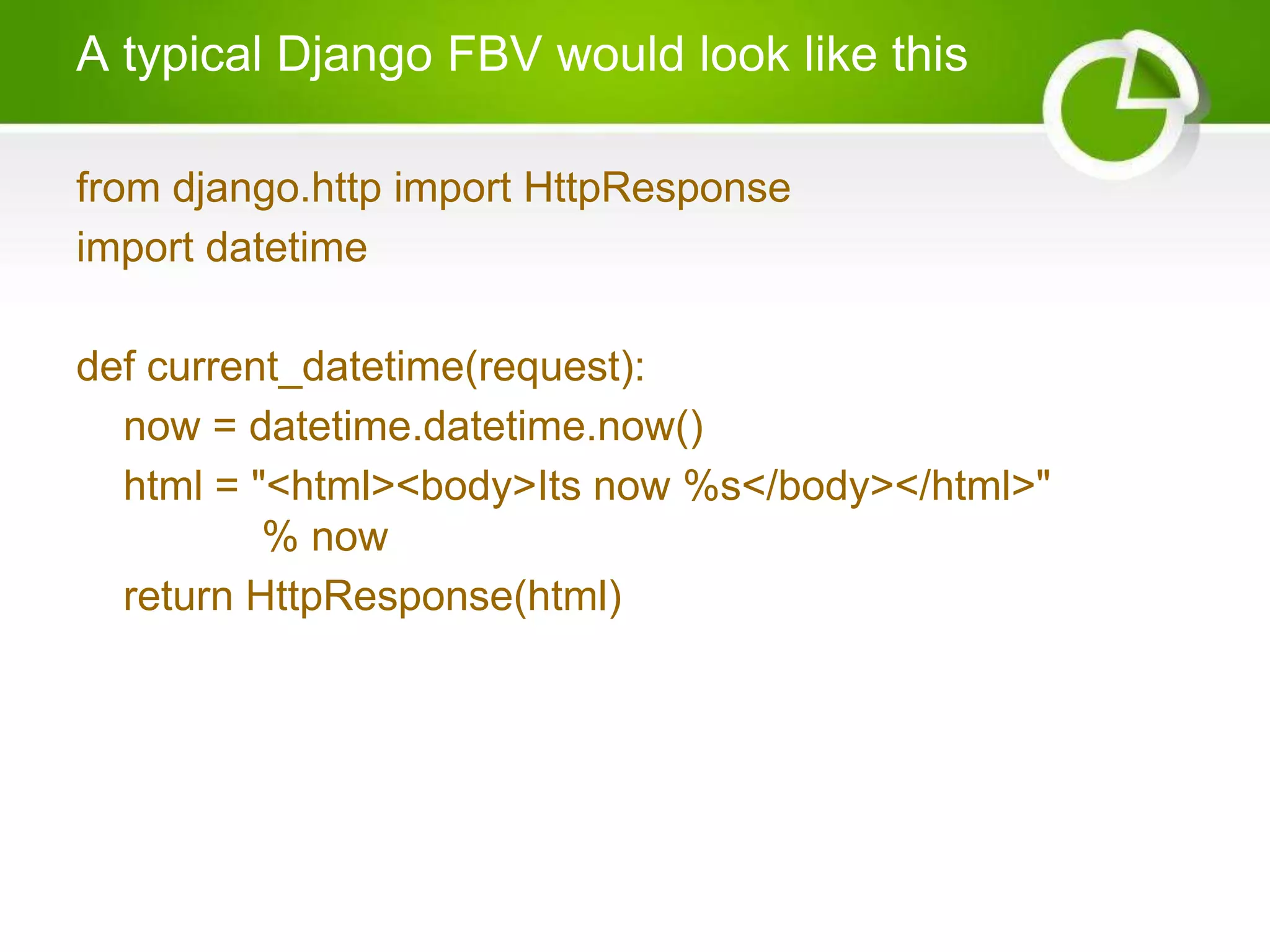 A typical Django FBV would look like this from django.http import HttpResponse import datetime def current_datetime(request): now = datetime.datetime.now() html = "<html><body>Its now %s</body></html>" % now return HttpResponse(html) 