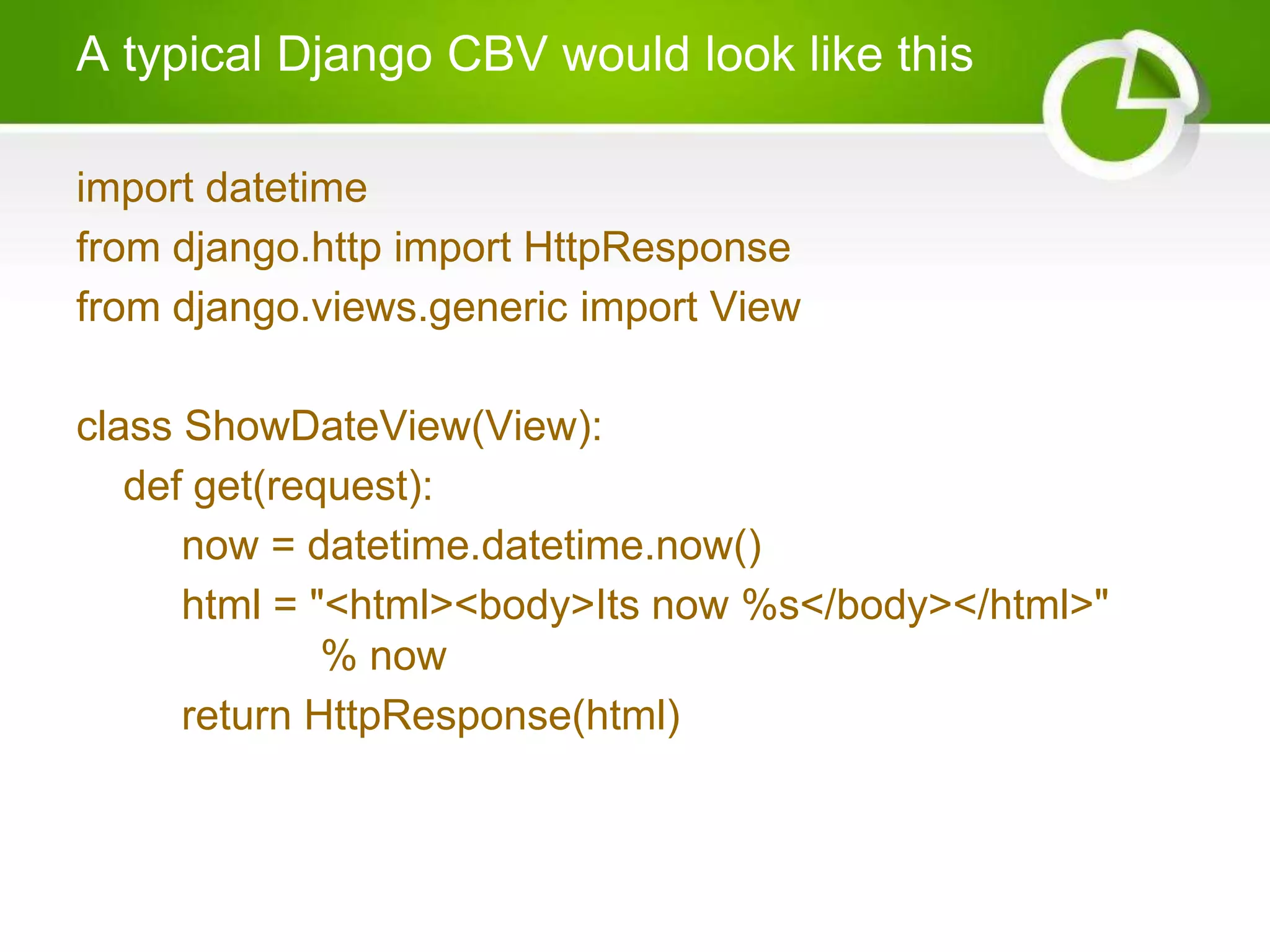 A typical Django CBV would look like this import datetime from django.http import HttpResponse from django.views.generic import View class ShowDateView(View): def get(request): now = datetime.datetime.now() html = "<html><body>Its now %s</body></html>" % now return HttpResponse(html) 