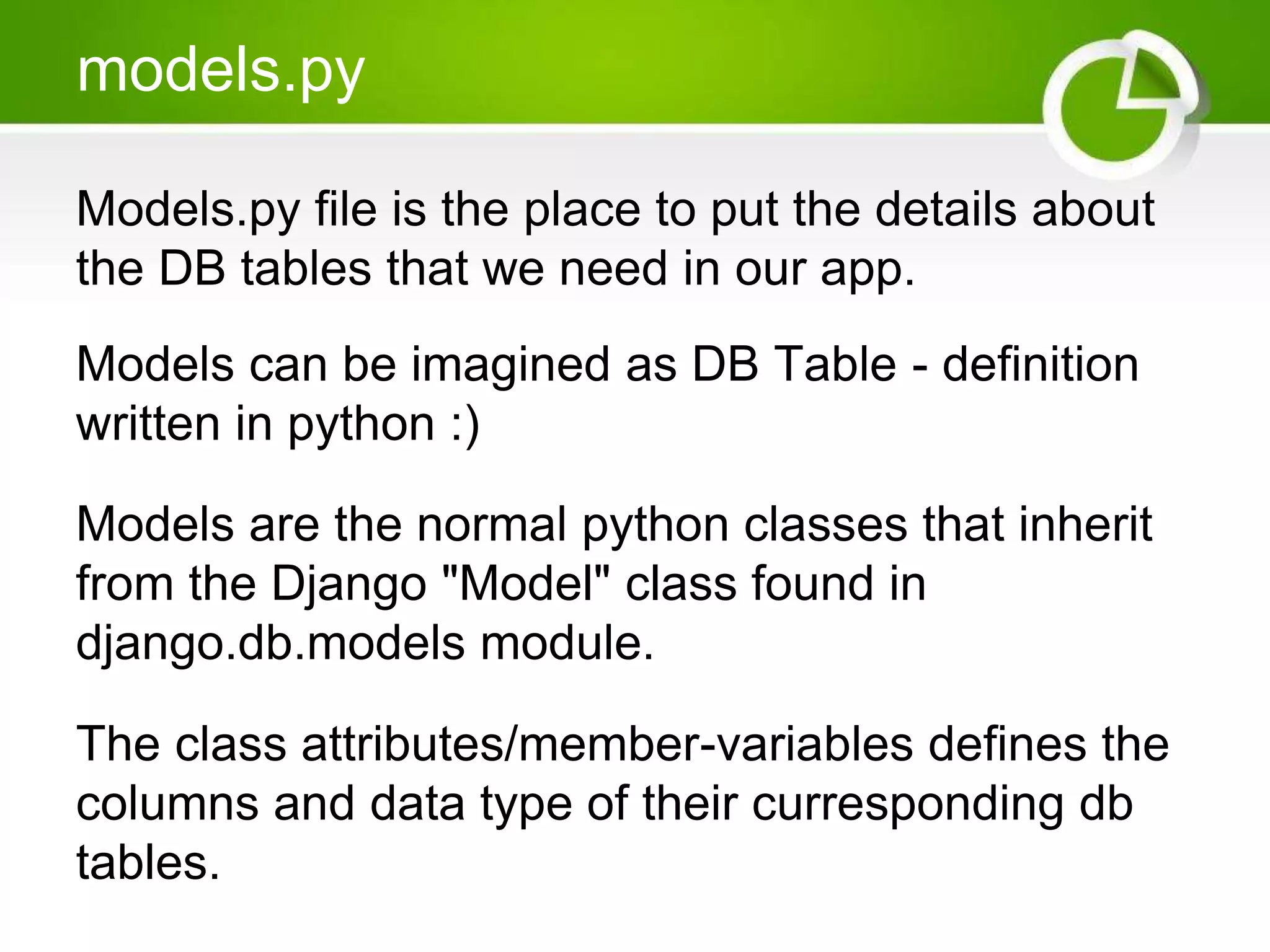 models.py Models.py file is the place to put the details about the DB tables that we need in our app. Models can be imagined as DB Table - definition written in python :) Models are the normal python classes that inherit from the Django "Model" class found in django.db.models module. The class attributes/member-variables defines the columns and data type of their curresponding db tables. 