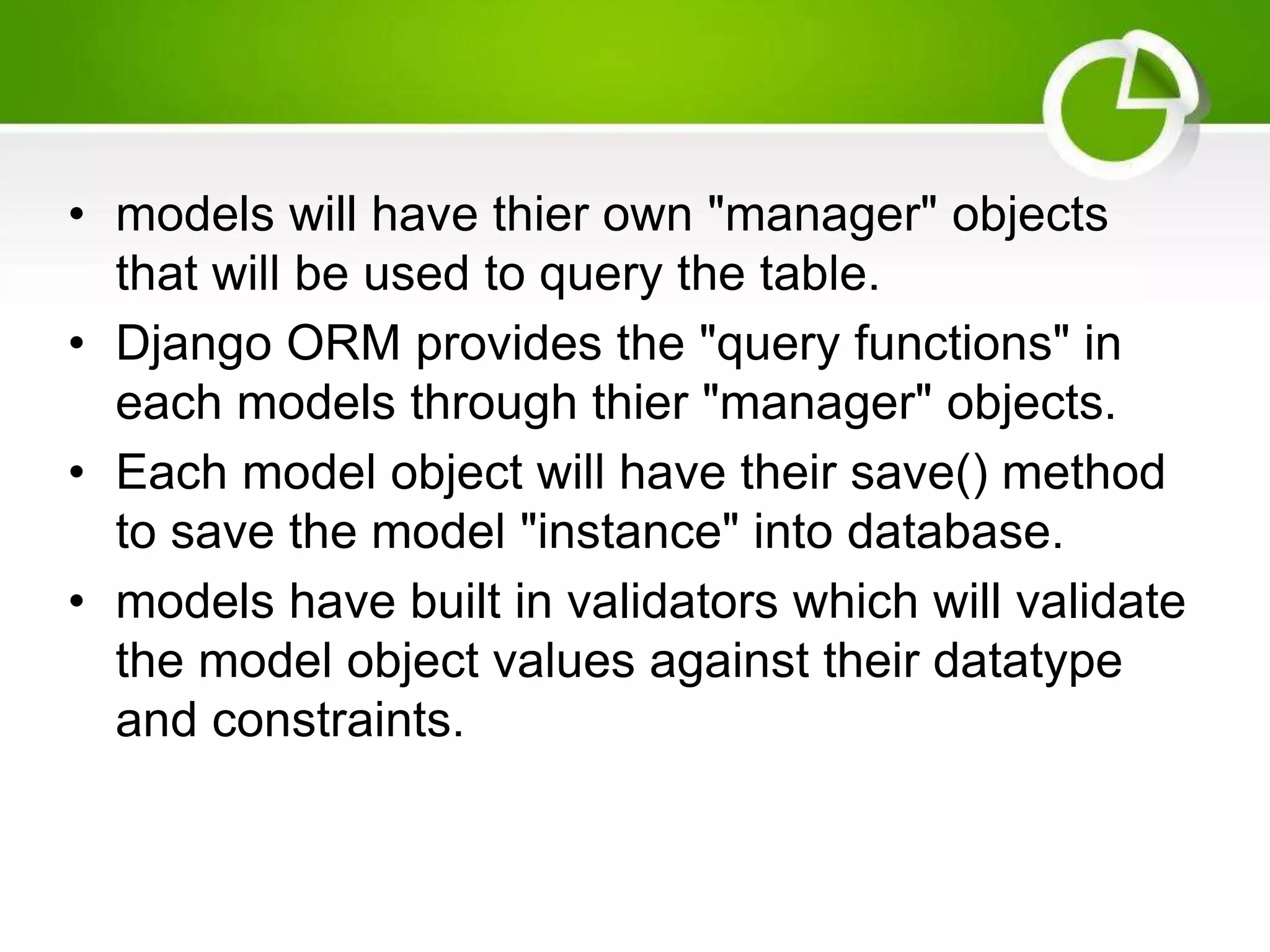 • models will have thier own "manager" objects that will be used to query the table. • Django ORM provides the "query functions" in each models through thier "manager" objects. • Each model object will have their save() method to save the model "instance" into database. • models have built in validators which will validate the model object values against their datatype and constraints. 